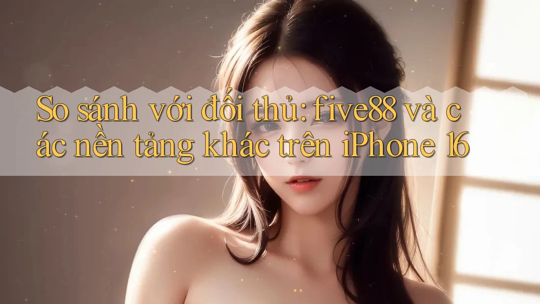 So sánh với đối thủ: five88 và các nền tảng khác trên iPhone 16 So sánh với đối thủ: five88 và các nền tảng khác trên iPhone 16