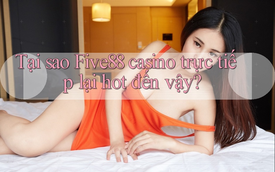 Tại sao Five88 casino trực tiếp lại hot đến vậy?