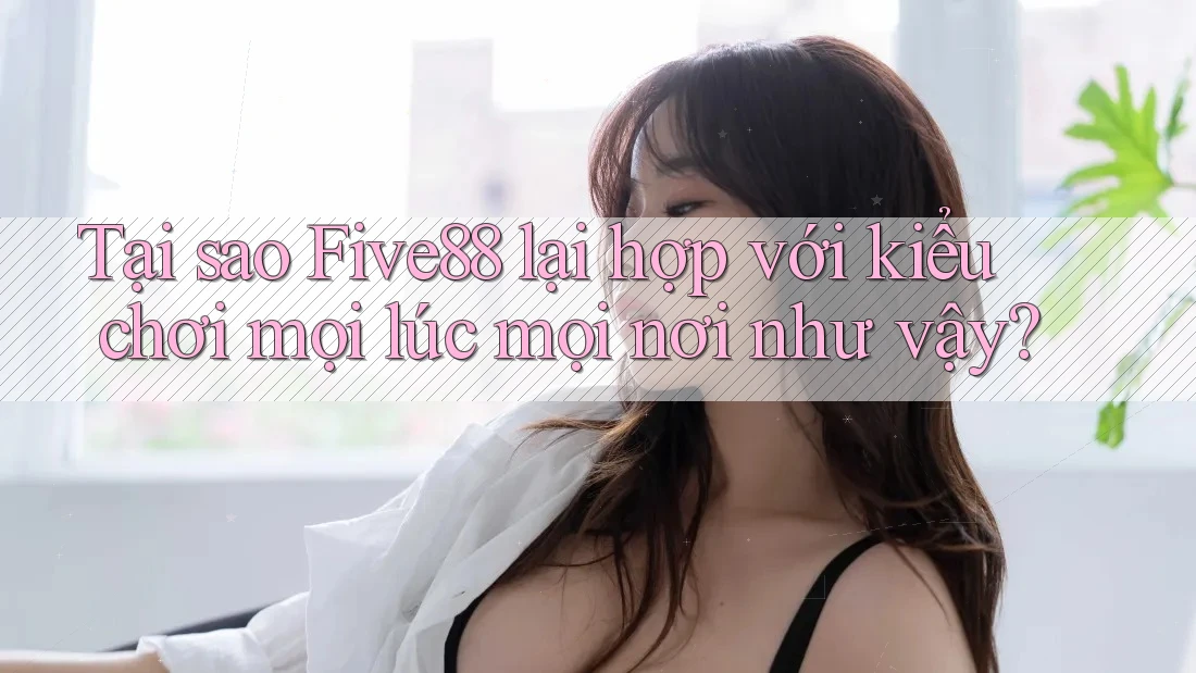 Tại sao Five88 lại hợp với kiểu chơi mọi lúc mọi nơi như vậy?