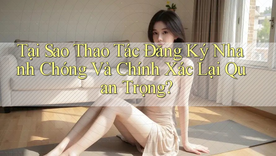 Tại Sao Thao Tác Đăng Ký Nhanh Chóng Và Chính Xác Lại Quan Trọng?