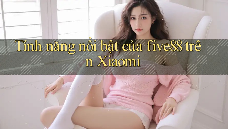 Tính năng nổi bật của five88 trên Xiaomi Tính năng nổi bật của five88 trên Xiaomi