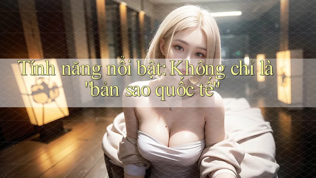 Tính năng nổi bật: Không chỉ là “bản sao quốc tế”