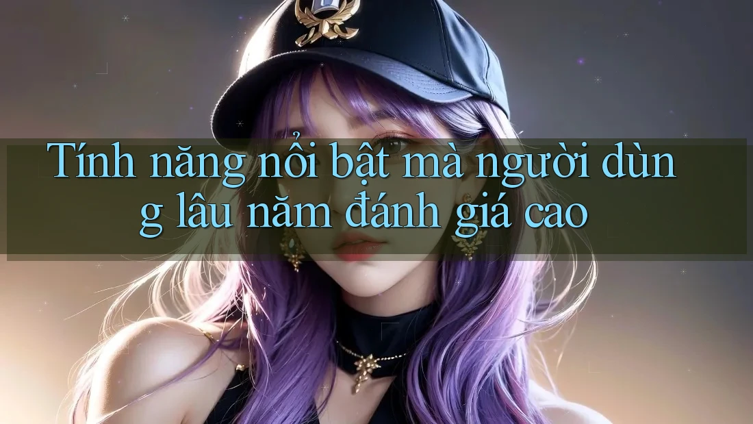 Tính năng nổi bật mà người dùng lâu năm đánh giá cao Tính năng nổi bật mà người dùng lâu năm đánh giá cao