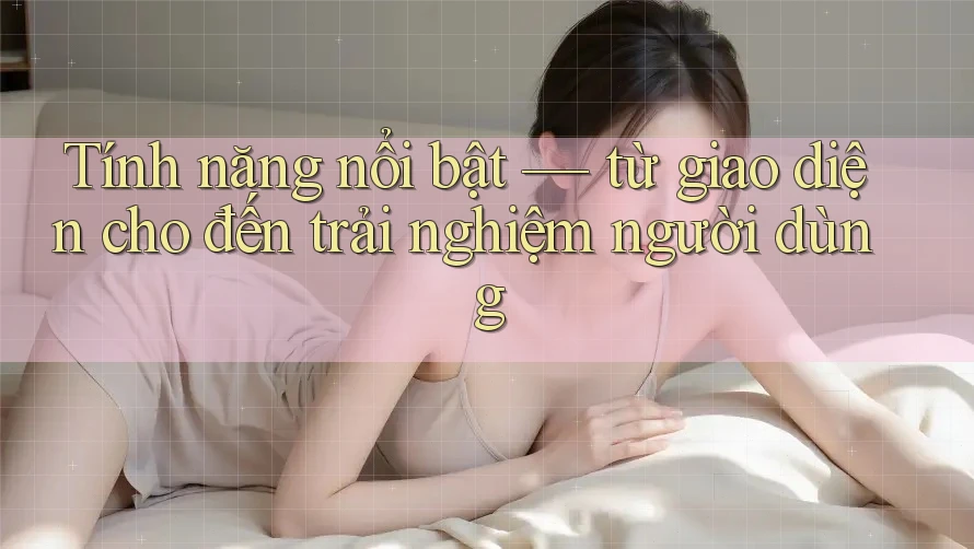 Tính năng nổi bật — từ giao diện cho đến trải nghiệm người dùng Tính năng nổi bật — từ giao diện cho đến trải nghiệm người dùng