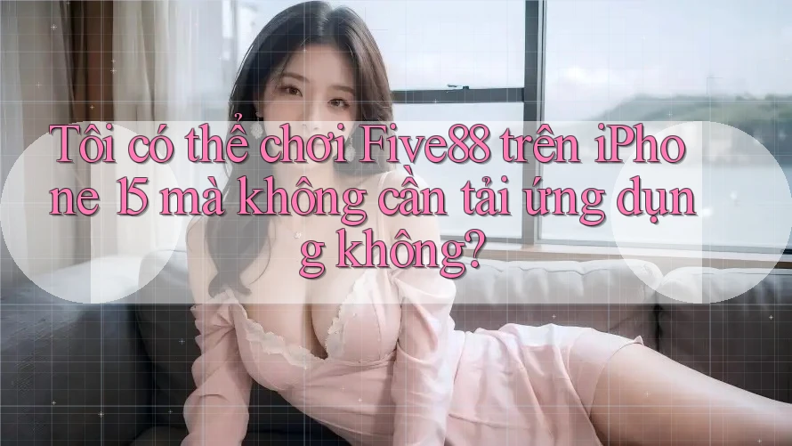 Tôi có thể chơi Five88 trên iPhone 15 mà không cần tải ứng dụng không?