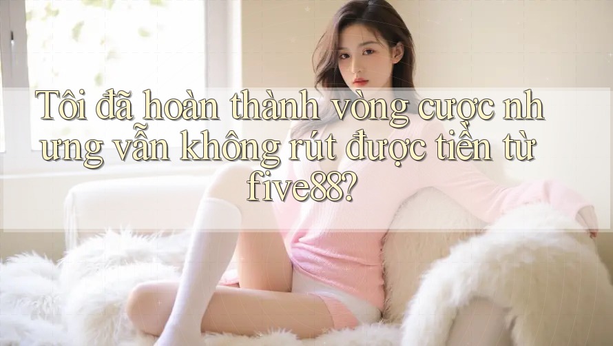 Tôi đã hoàn thành vòng cược nhưng vẫn không rút được tiền từ five88?