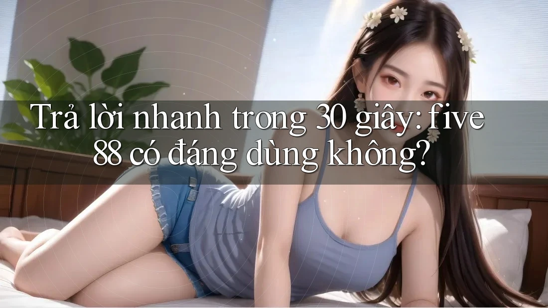 Trả lời nhanh trong 30 giây: five88 có đáng dùng không?