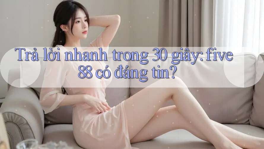 Trả lời nhanh trong 30 giây: five88 có đáng tin?