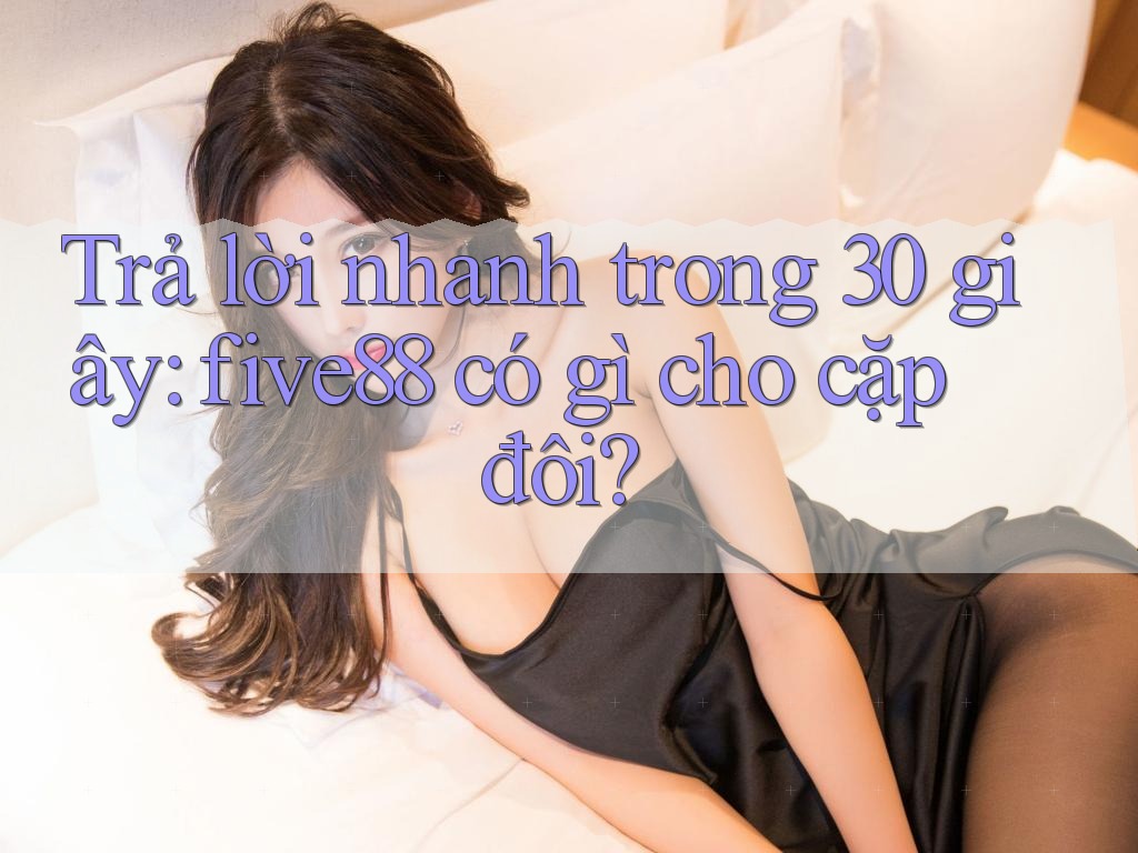 Trả lời nhanh trong 30 giây: five88 có gì cho cặp đôi? Trả lời nhanh trong 30 giây: five88 có gì cho cặp đôi?