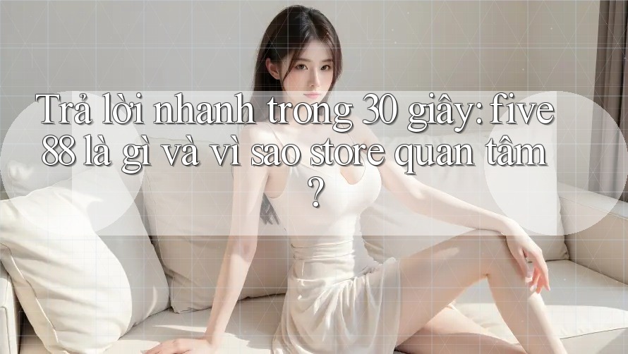 Trả lời nhanh trong 30 giây: five88 là gì và vì sao store quan tâm?