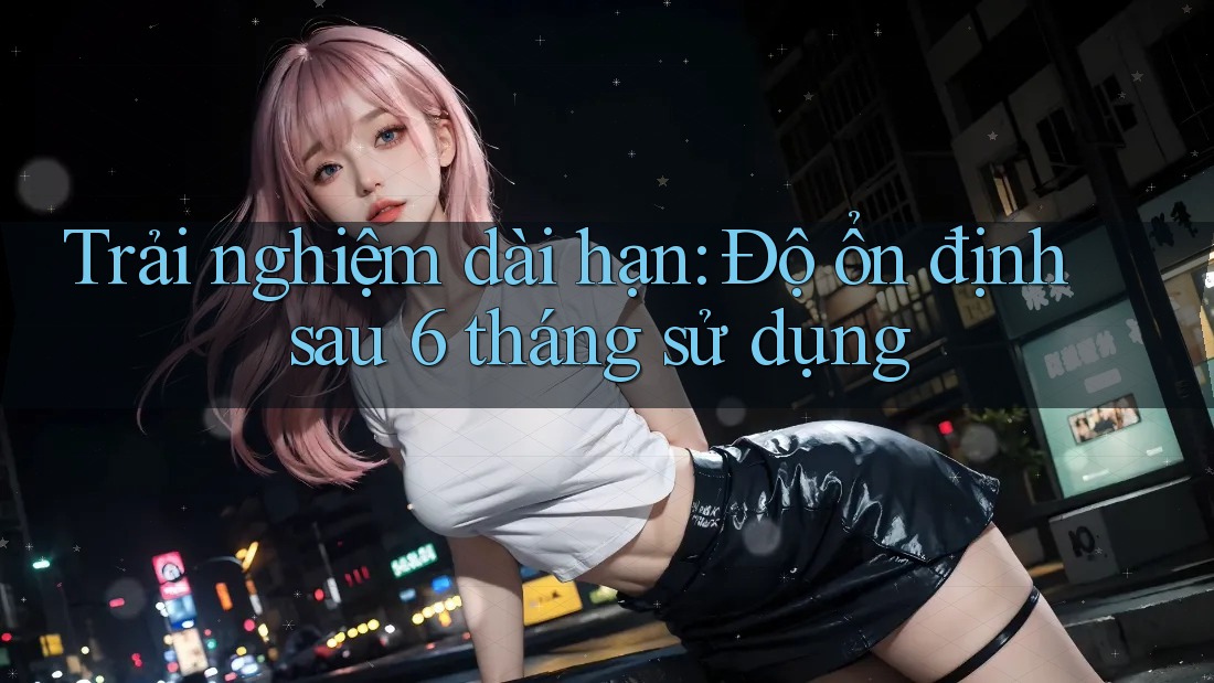 Trải nghiệm dài hạn: Độ ổn định sau 6 tháng sử dụng Trải nghiệm dài hạn: Độ ổn định sau 6 tháng sử dụng