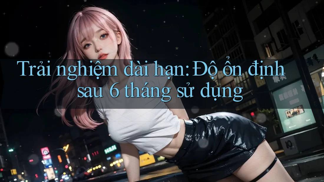 Trải nghiệm dài hạn: Độ ổn định sau 6 tháng sử dụng Trải nghiệm dài hạn: Độ ổn định sau 6 tháng sử dụng