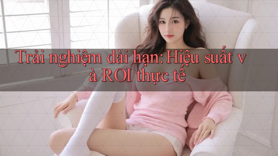 Trải nghiệm dài hạn: Hiệu suất và ROI thực tế Trải nghiệm dài hạn: Hiệu suất và ROI thực tế