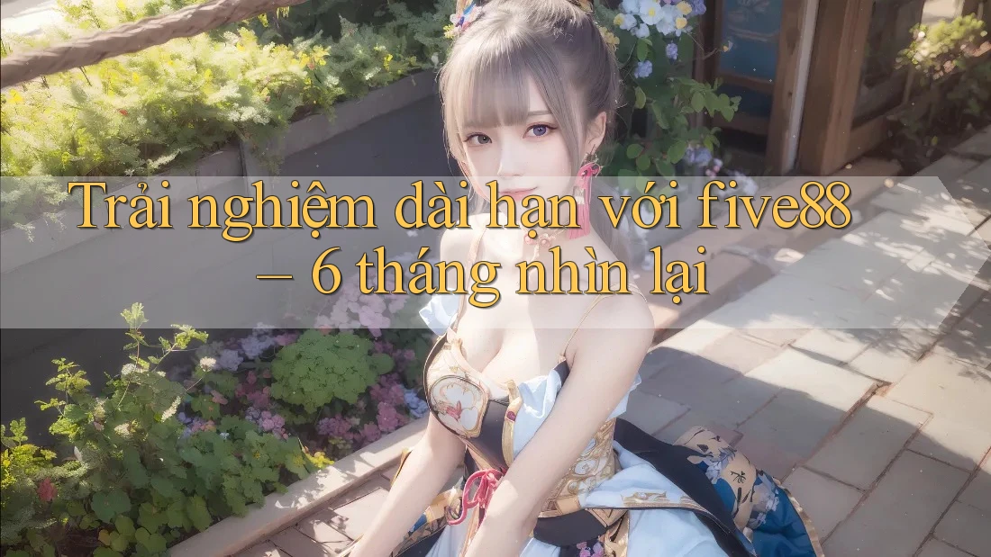 Trải nghiệm dài hạn với five88 – 6 tháng nhìn lại Trải nghiệm dài hạn với five88 – 6 tháng nhìn lại