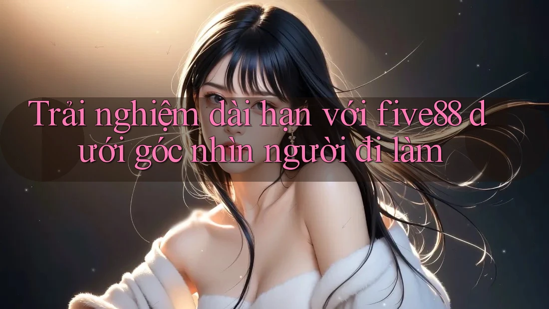 Trải nghiệm dài hạn với five88 dưới góc nhìn người đi làm Trải nghiệm dài hạn với five88 dưới góc nhìn người đi làm