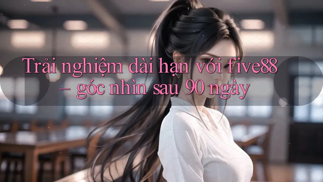 Trải nghiệm dài hạn với five88 – góc nhìn sau 90 ngày Trải nghiệm dài hạn với five88 – góc nhìn sau 90 ngày