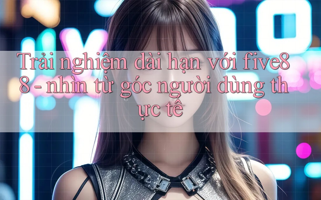 Trải nghiệm dài hạn với five88 - nhìn từ góc người dùng thực tế