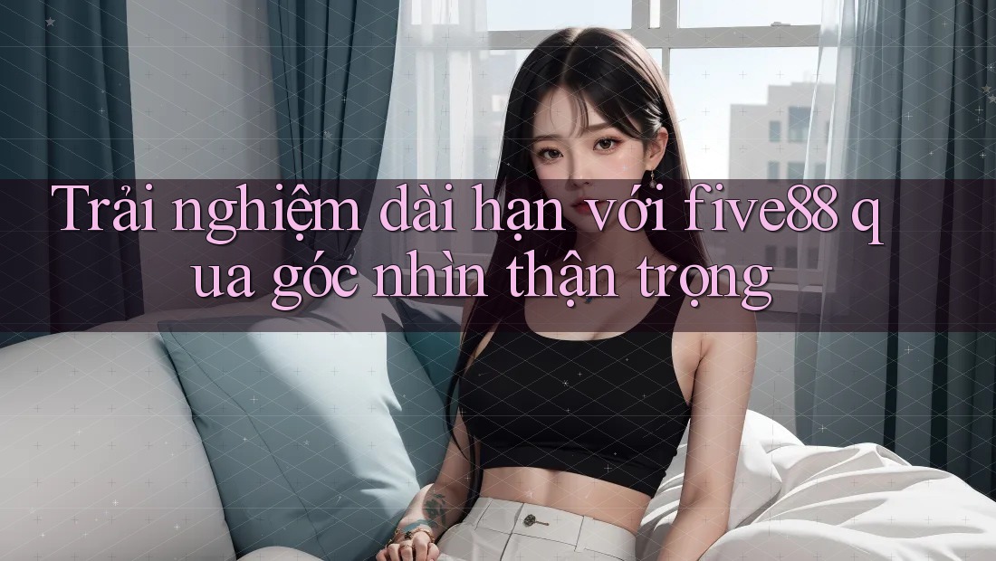 Trải nghiệm dài hạn với five88 qua góc nhìn thận trọng Trải nghiệm dài hạn với five88 qua góc nhìn thận trọng