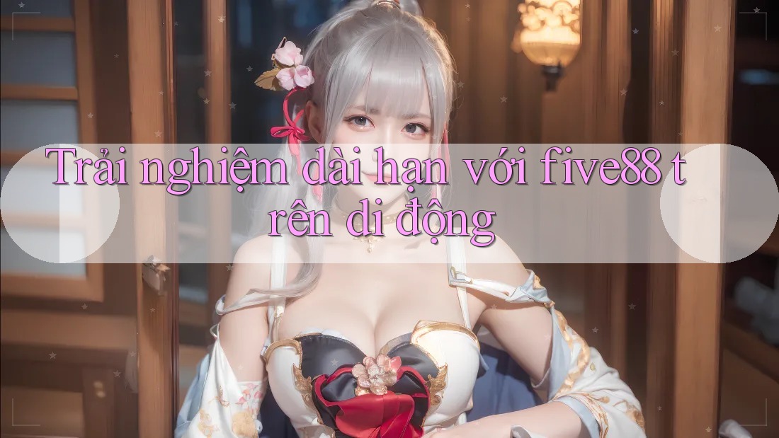 Trải nghiệm dài hạn với five88 trên di động