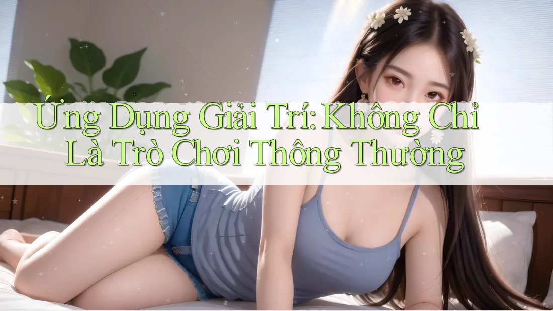 Ứng Dụng Giải Trí: Không Chỉ Là Trò Chơi Thông Thường Ứng Dụng Giải Trí: Không Chỉ Là Trò Chơi Thông Thường