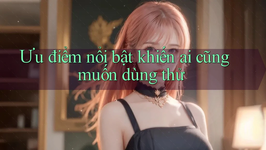 Ưu điểm nổi bật khiến ai cũng muốn dùng thử