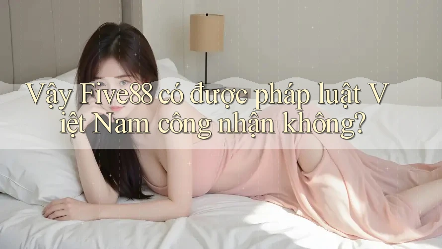 Vậy Five88 có được pháp luật Việt Nam công nhận không? Vậy Five88 có được pháp luật Việt Nam công nhận không?