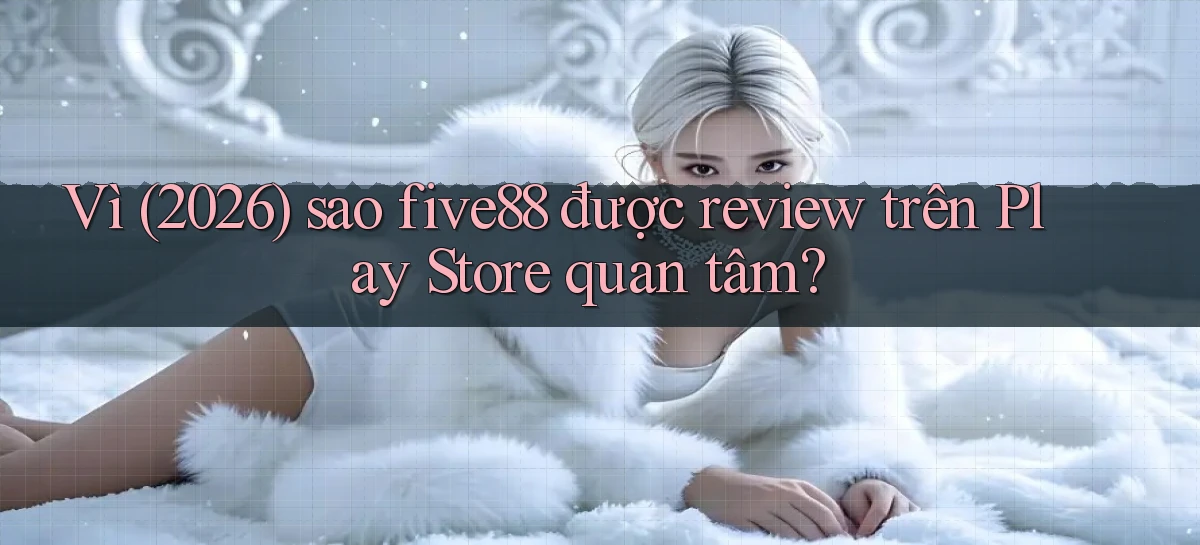 Vì (2026) sao five88 được review trên Play Store quan tâm