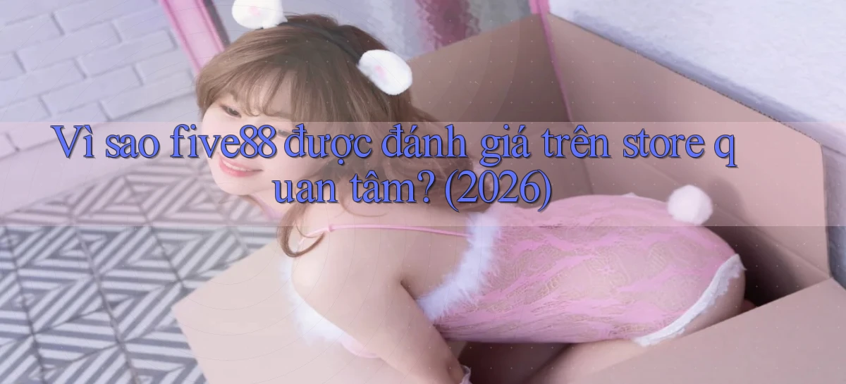 Vì sao five88 được đánh giá trên store quan tâm (2026)