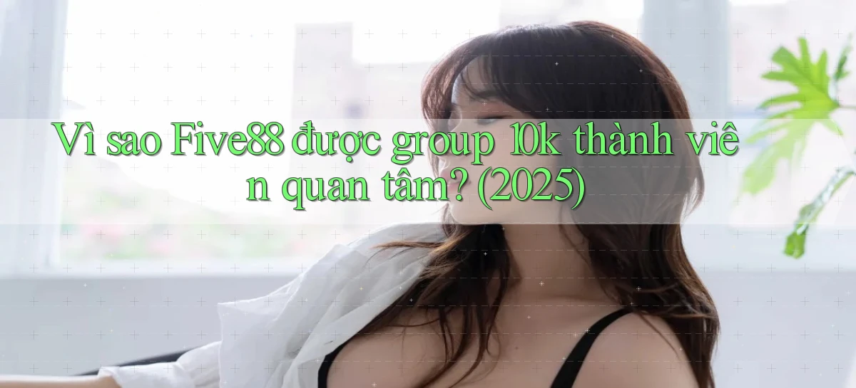 Vì sao Five88 được group 10k thành viên quan tâm (2025)