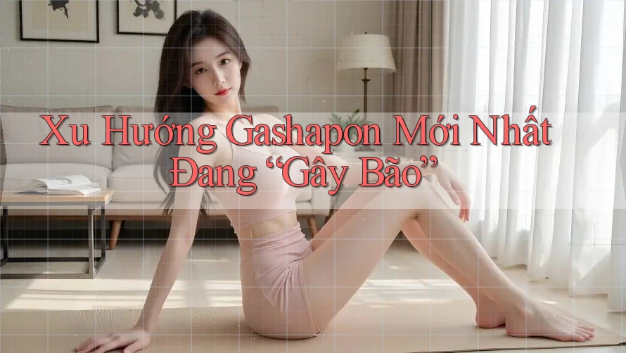 Xu Hướng Gashapon Mới Nhất Đang “Gây Bão”