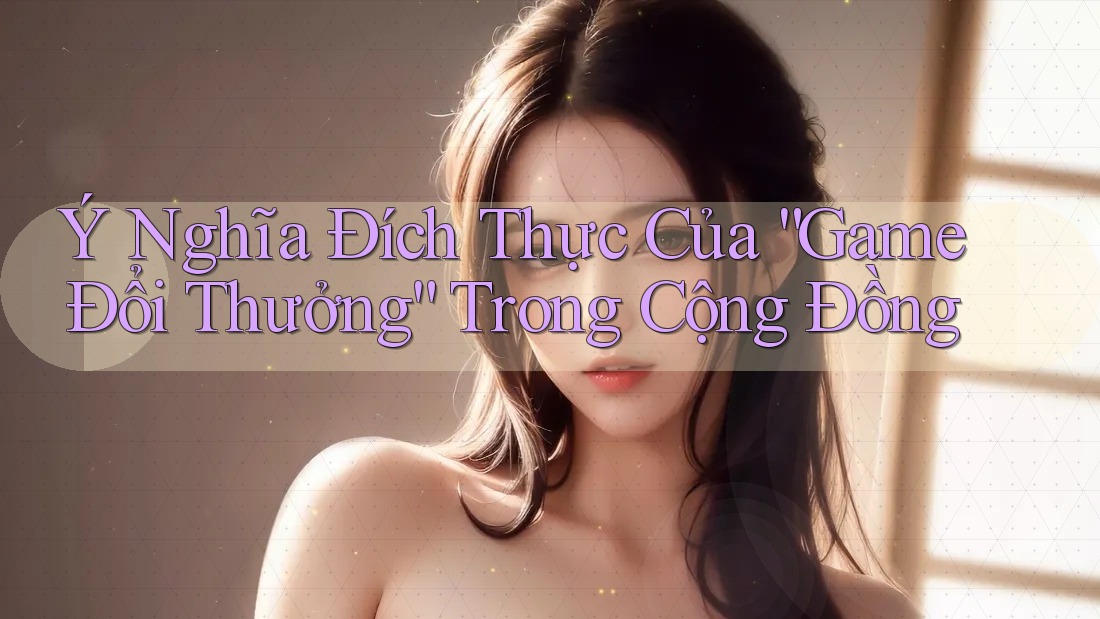 Ý Nghĩa Đích Thực Của “Game Đổi Thưởng” Trong Cộng Đồng